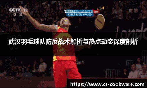 武汉羽毛球队防反战术解析与热点动态深度剖析